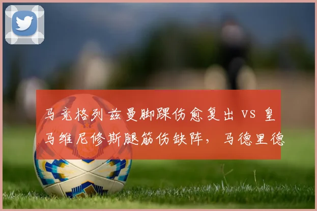 马竞格列兹曼脚踝伤愈复出 vs 皇马维尼修斯腿筋伤缺阵，马德里德比前核心回归时间差