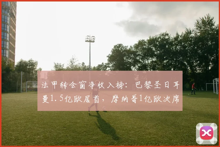 法甲转会窗净收入榜：巴黎圣日耳曼1.5亿欧居首，摩纳哥1亿欧次席